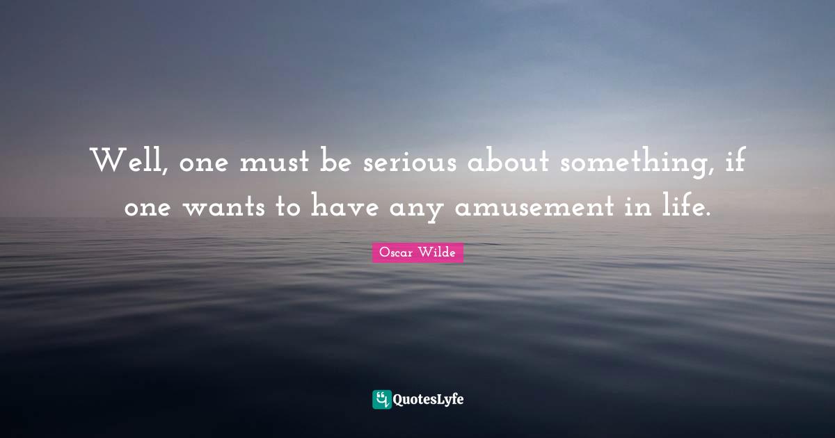 Well, one must be serious about something, if one wants to have any amusement in life.