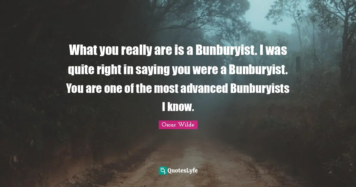 What you really are is a Bunburyist. I was quite right in saying you were a Bunburyist. You are one of the most advanced Bunburyists I know.