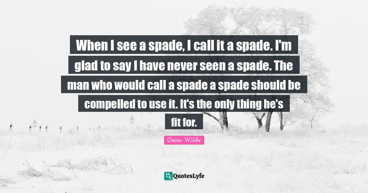 When I see a spade, I call it a spade. I'm glad to say I have never seen a spade. The man who would call a spade a spade should be compelled to use it. It's the only thing he's fit for.