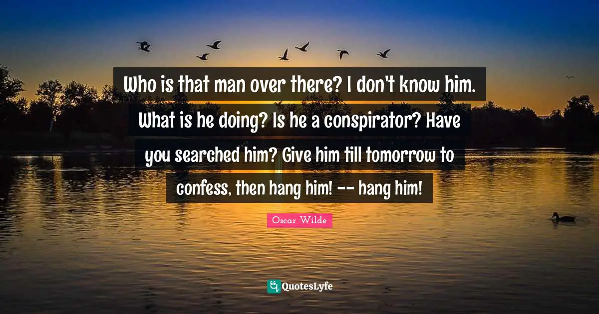 Who is that man over there? I don't know him. What is he doing? Is he a conspirator? Have you searched him? Give him till tomorrow to confess, then hang him! -- hang him!