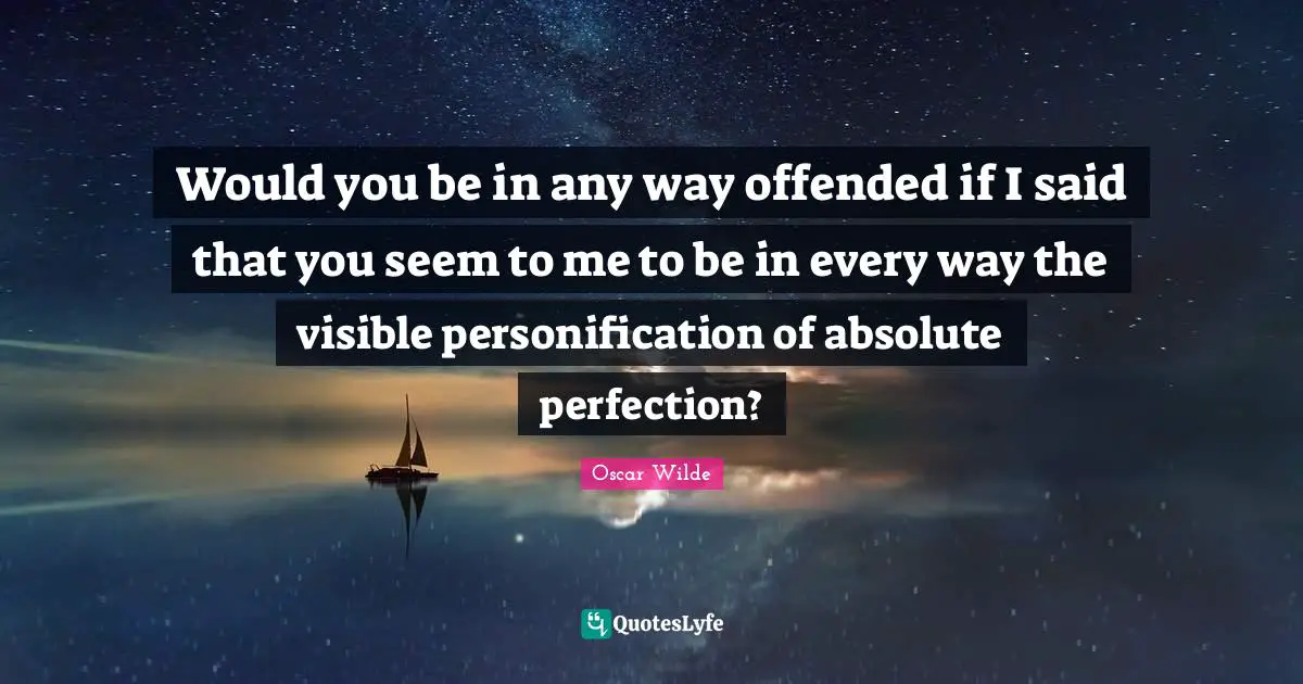 Would you be in any way offended if I said that you seem to me to be in every way the visible personification of absolute perfection?
