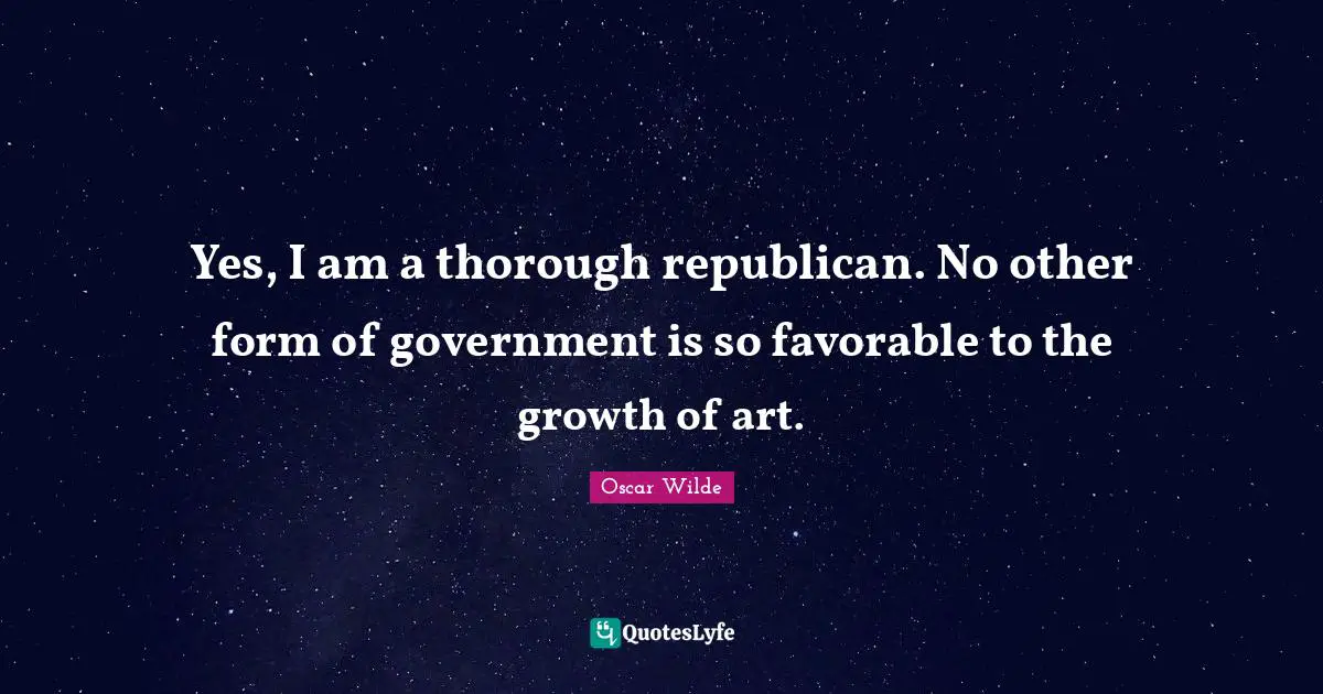 Yes, I am a thorough republican. No other form of government is so favorable to the growth of art.