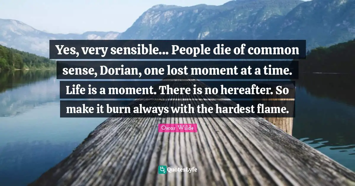 Yes, very sensible... People die of common sense, Dorian, one lost moment at a time. Life is a moment. There is no hereafter. So make it burn always with the hardest flame.