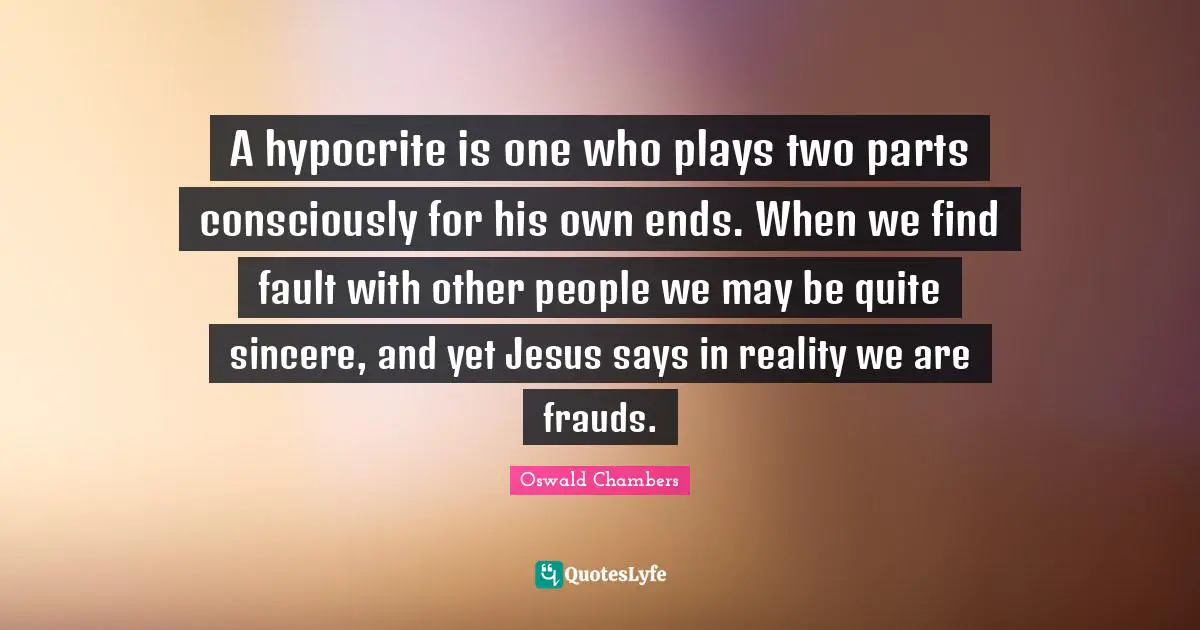 A hypocrite is one who plays two parts consciously for his own ends. When we find fault with other people we may be quite sincere, and yet Jesus says in reality we are frauds.