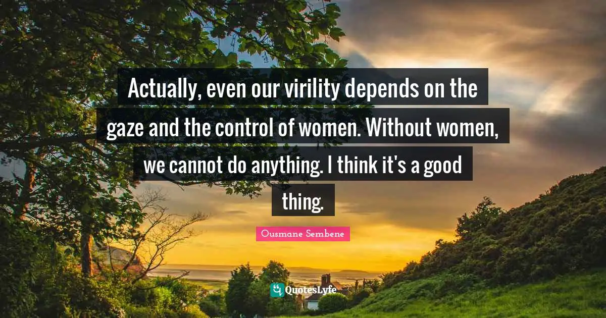 Actually, even our virility depends on the gaze and the control of women. Without women, we cannot do anything. I think it's a good thing.