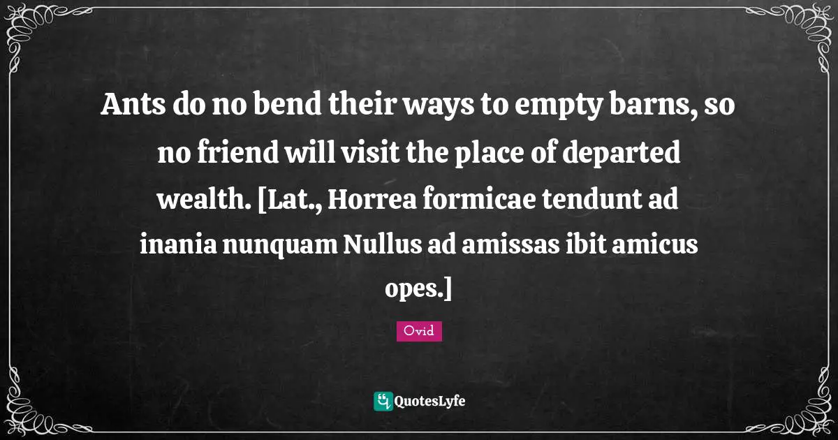 Ants do no bend their ways to empty barns, so no friend will visit the place of departed wealth. [Lat., Horrea formicae tendunt ad inania nunquam Nullus ad amissas ibit amicus opes.]