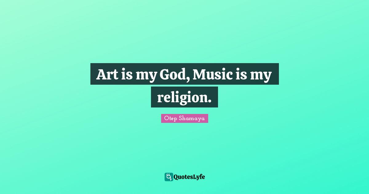 Art is my God, Music is my religion.