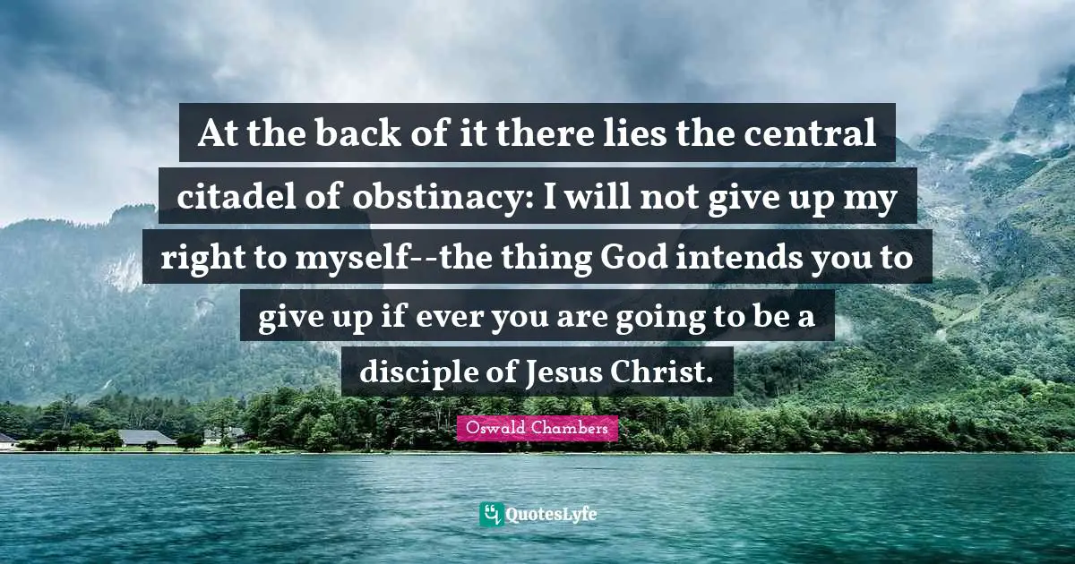 At the back of it there lies the central citadel of obstinacy: I will not give up my right to myself--the thing God intends you to give up if ever you are going to be a disciple of Jesus Christ.