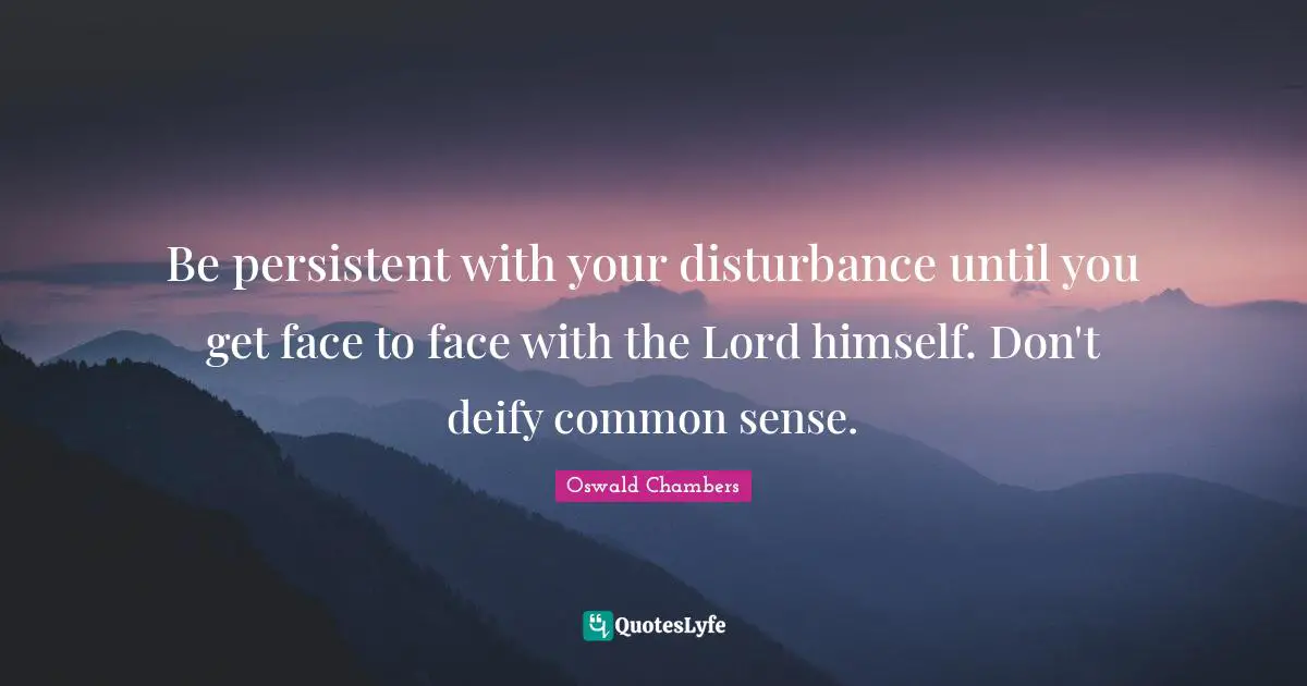 Be persistent with your disturbance until you get face to face with the Lord himself. Don't deify common sense.