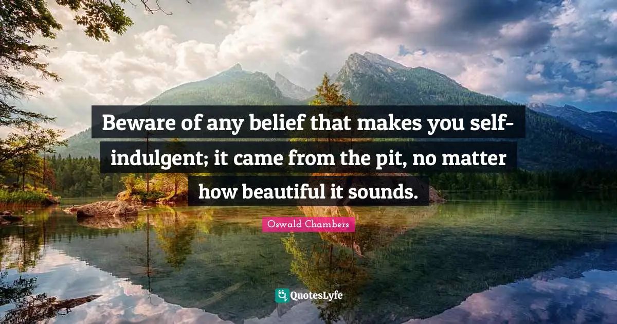 Beware of any belief that makes you self-indulgent; it came from the pit, no matter how beautiful it sounds.
