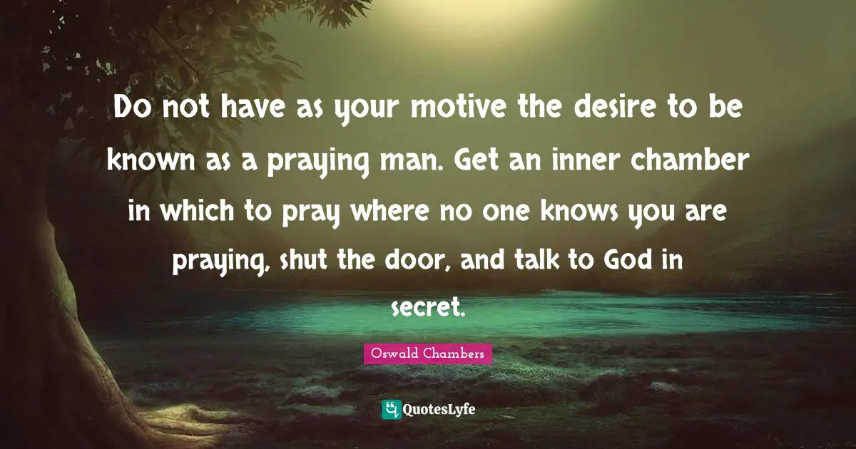 Do not have as your motive the desire to be known as a praying man. Get an inner chamber in which to pray where no one knows you are praying, shut the door, and talk to God in secret.