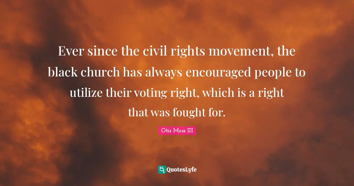 Ever since the civil rights movement, the black church has always encouraged people to utilize their voting right, which is a right that was fought for.