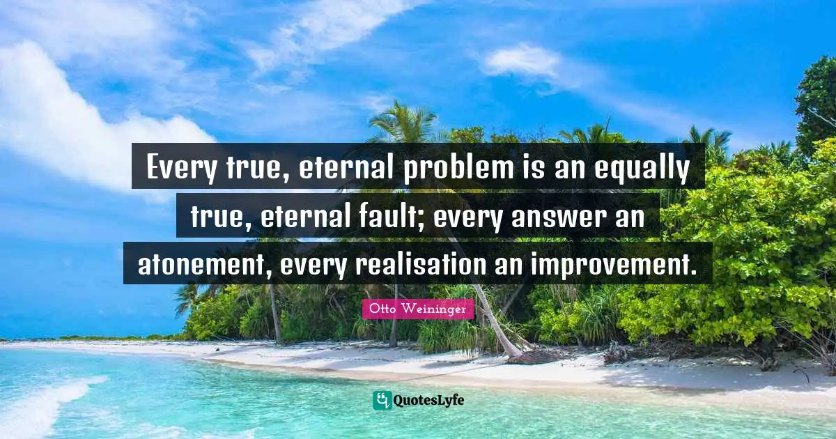Every true, eternal problem is an equally true, eternal fault; every answer an atonement, every realisation an improvement.