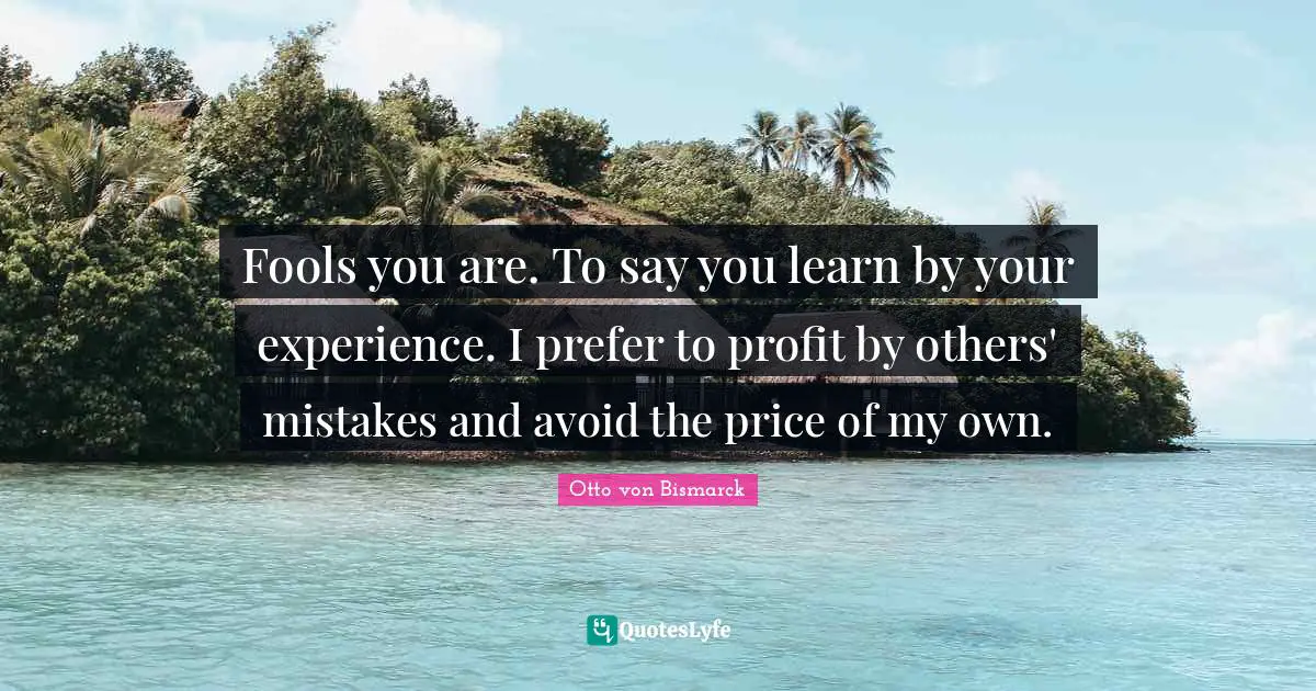 Fools you are. To say you learn by your experience. I prefer to profit by others' mistakes and avoid the price of my own.