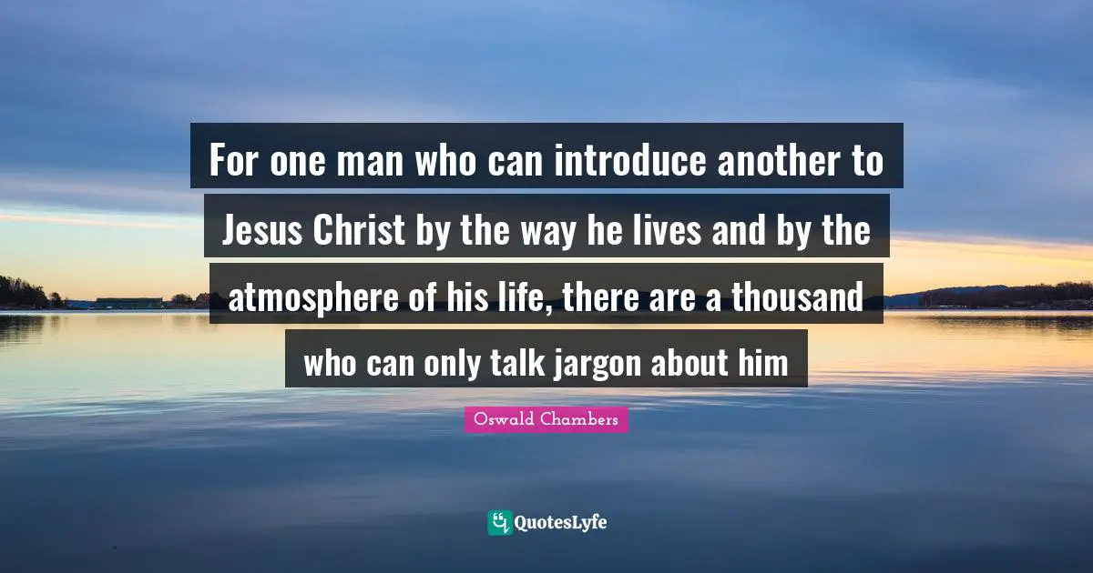 For one man who can introduce another to Jesus Christ by the way he lives and by the atmosphere of his life, there are a thousand who can only talk jargon about him