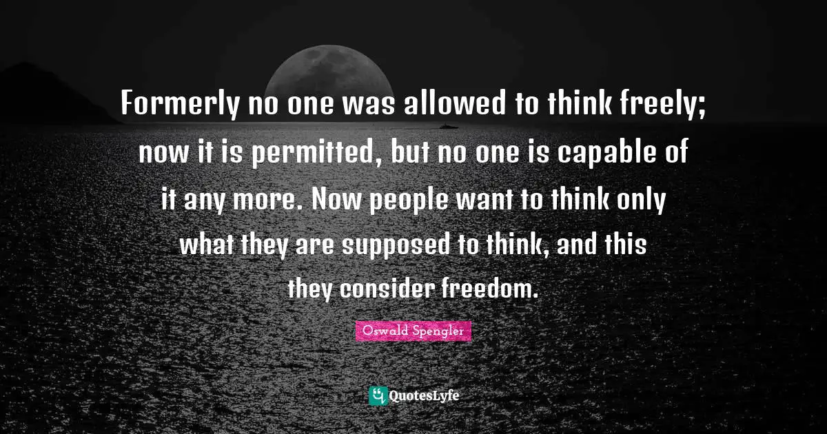 Oswald Spengler Quotes: "Formerly no one was allowed to think freely; now it is permitted, but no one is capable of it any more. Now people want to think only what they are supposed to think, and this they consider freedom."