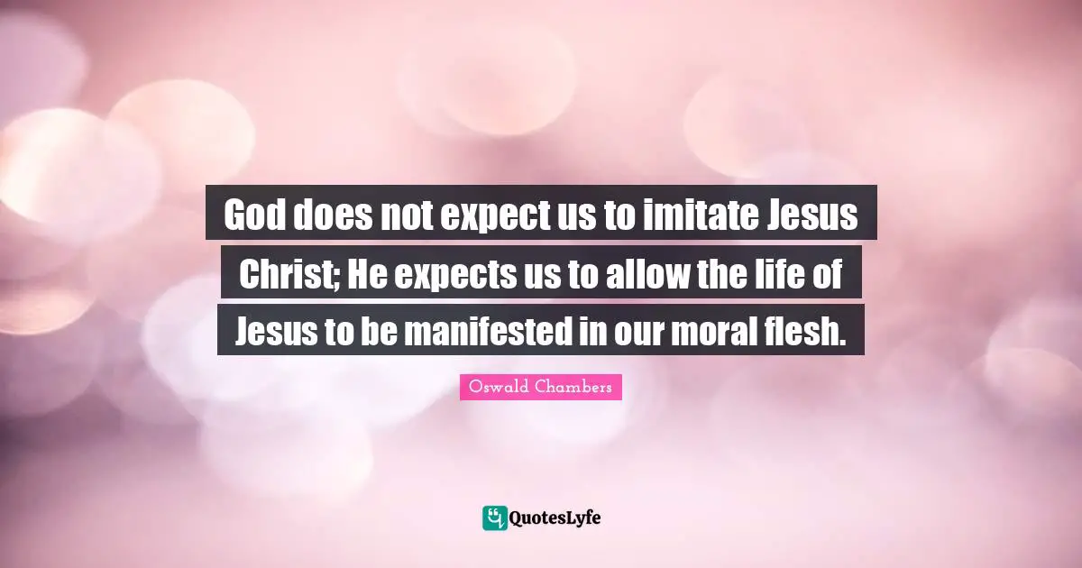 God does not expect us to imitate Jesus Christ; He expects us to allow the life of Jesus to be manifested in our moral flesh.