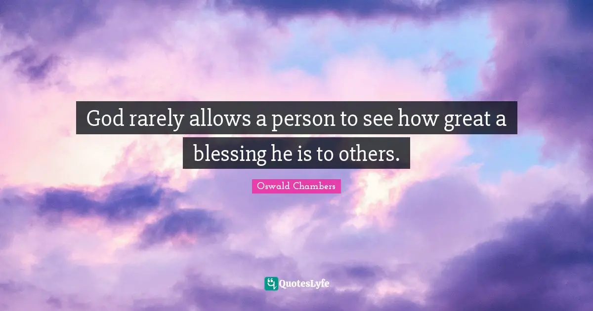 God rarely allows a person to see how great a blessing he is to others.