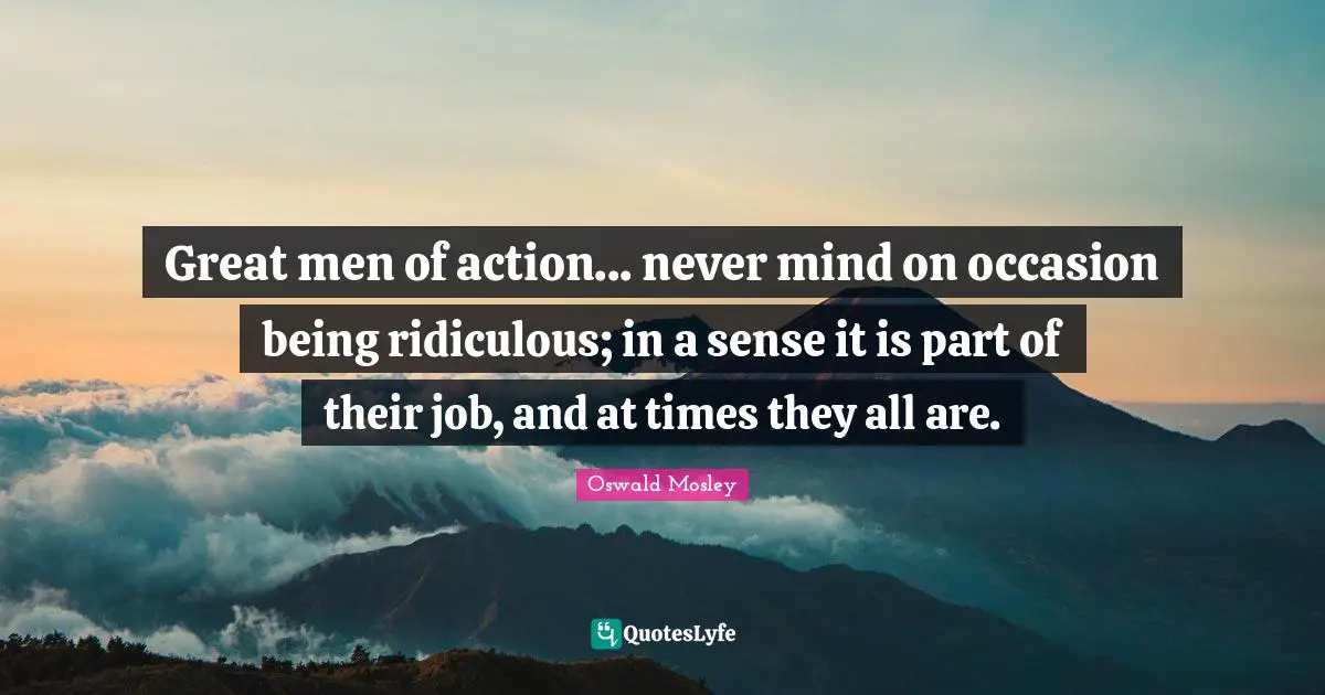 Oswald Mosley Quotes: Great men of action... never mind on occasion being ridiculous; in a sense it is part of their job, and at times they all are.