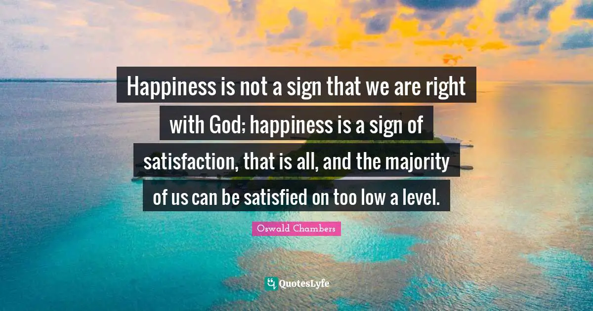 Happiness is not a sign that we are right with God; happiness is a sign of satisfaction, that is all, and the majority of us can be satisfied on too low a level.