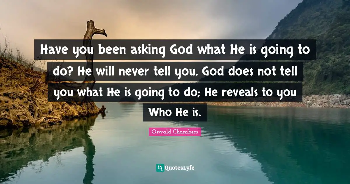 Have you been asking God what He is going to do? He will never tell you. God does not tell you what He is going to do; He reveals to you Who He is.