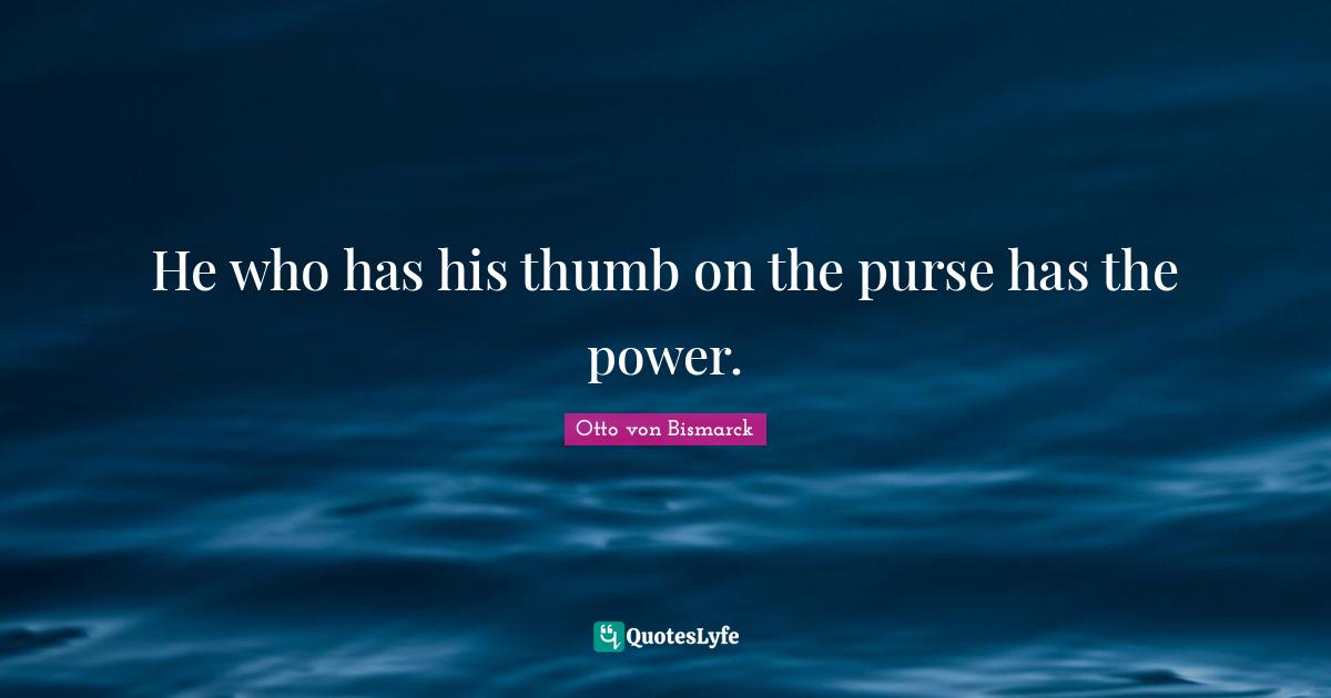 Otto Von Bismarck Quotes: "He who has his thumb on the purse has the power."
