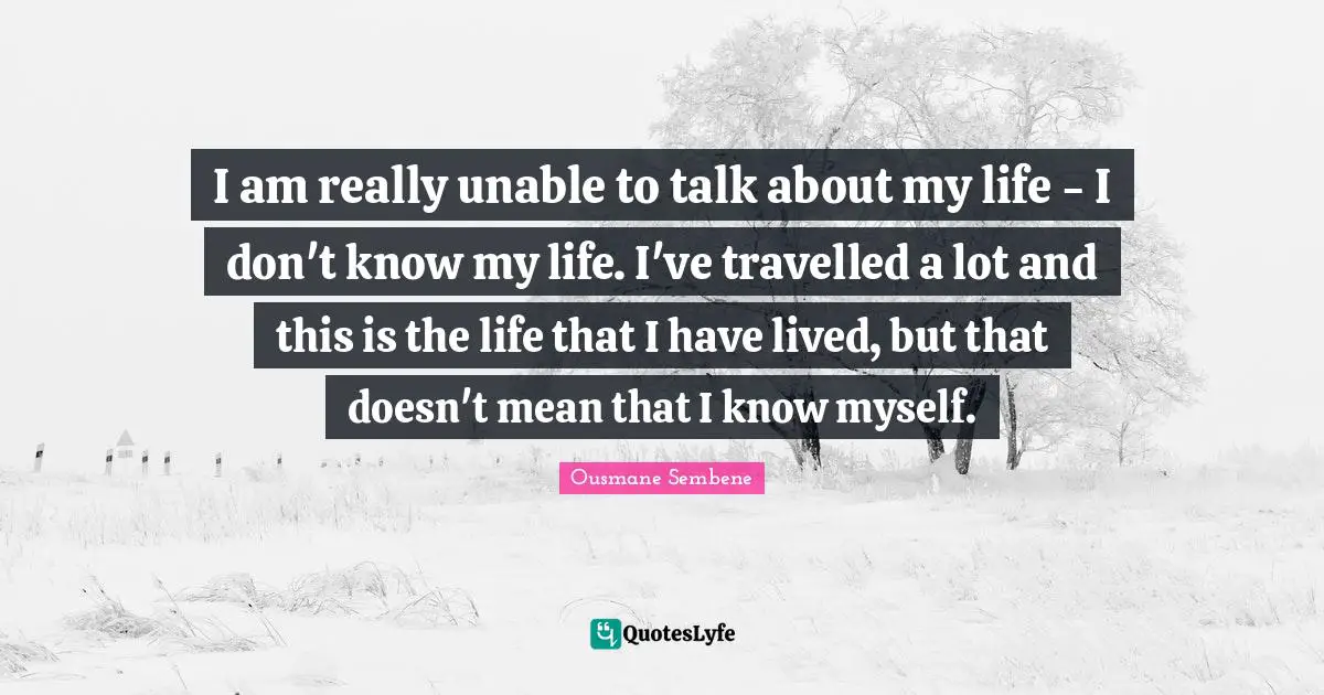 I am really unable to talk about my life - I don't know my life. I've travelled a lot and this is the life that I have lived, but that doesn't mean that I know myself.