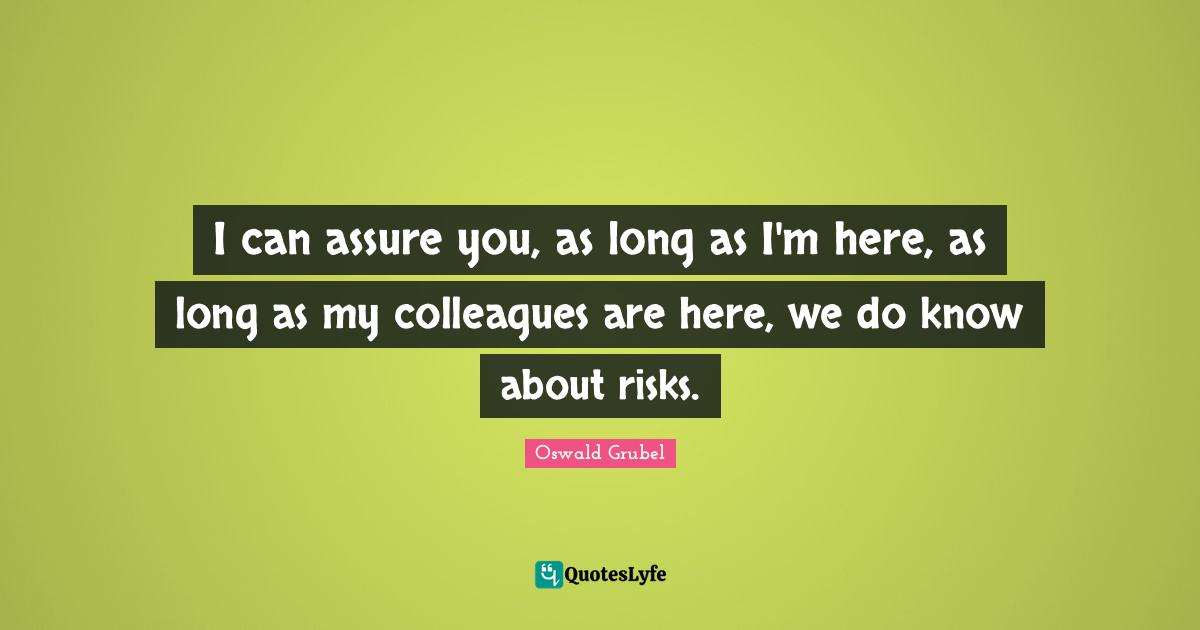 I can assure you, as long as I'm here, as long as my colleagues are here, we do know about risks.