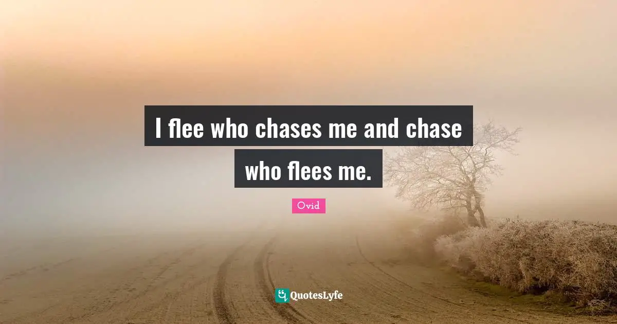 I flee who chases me and chase who flees me.