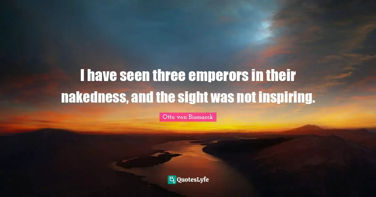 I have seen three emperors in their nakedness, and the sight was not inspiring.