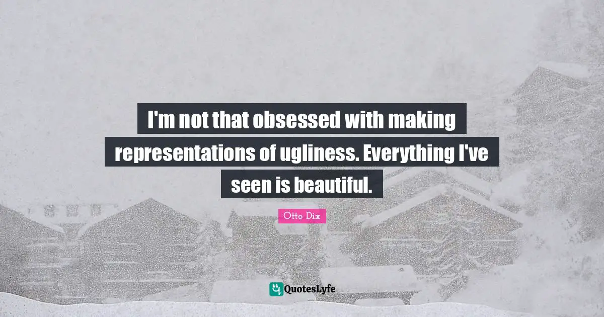 I'm not that obsessed with making representations of ugliness. Everything I've seen is beautiful.