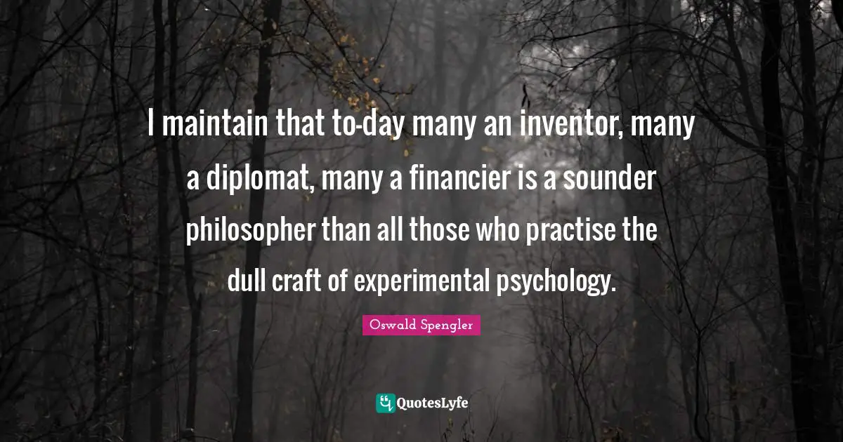 Oswald Spengler Quotes: "I maintain that to-day many an inventor, many a diplomat, many a financier is a sounder philosopher than all those who practise the dull craft of experimental psychology."