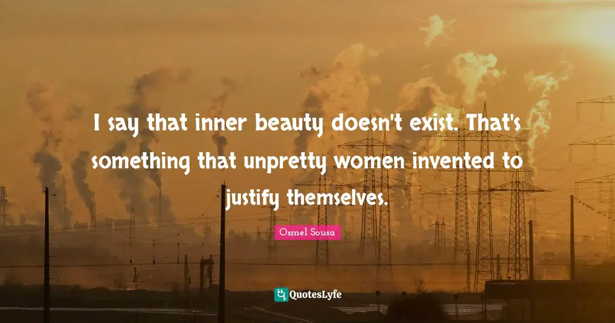 I say that inner beauty doesn't exist. That's something that unpretty women invented to justify themselves.