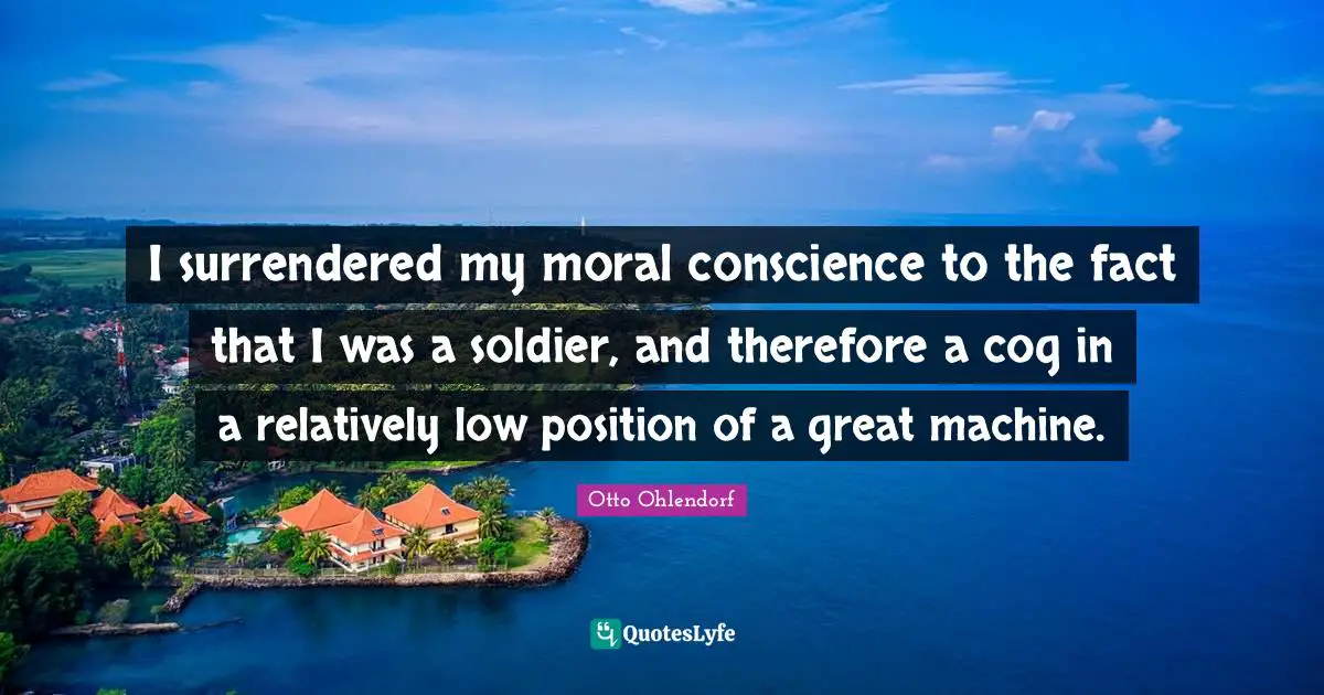 I surrendered my moral conscience to the fact that I was a soldier, and therefore a cog in a relatively low position of a great machine.