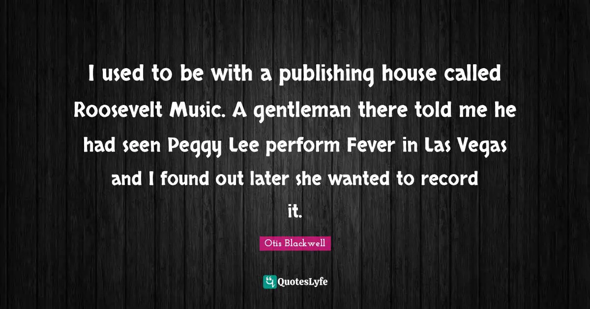 I used to be with a publishing house called Roosevelt Music. A gentleman there told me he had seen Peggy Lee perform Fever in Las Vegas and I found out later she wanted to record it.