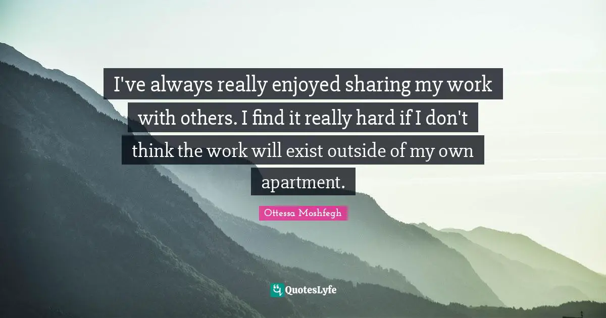 Ottessa Moshfegh Quotes: "I've always really enjoyed sharing my work with others. I find it really hard if I don't think the work will exist outside of my own apartment."