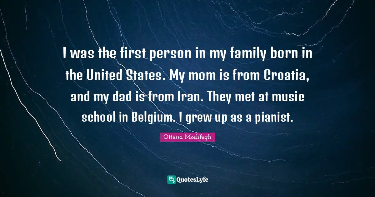Ottessa Moshfegh Quotes: "I was the first person in my family born in the United States. My mom is from Croatia, and my dad is from Iran. They met at music school in Belgium. I grew up as a pianist."