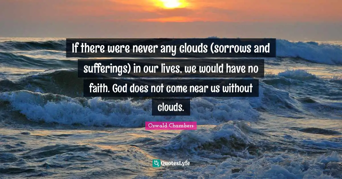 If there were never any clouds (sorrows and sufferings) in our lives, we would have no faith. God does not come near us without clouds.