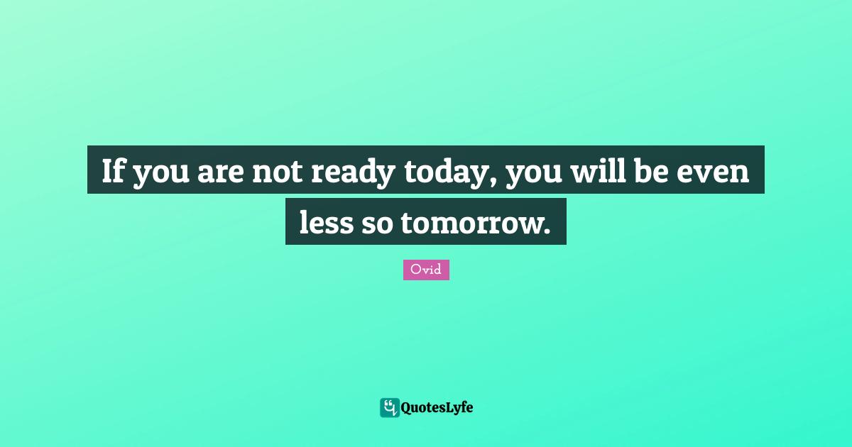 If you are not ready today, you will be even less so tomorrow.