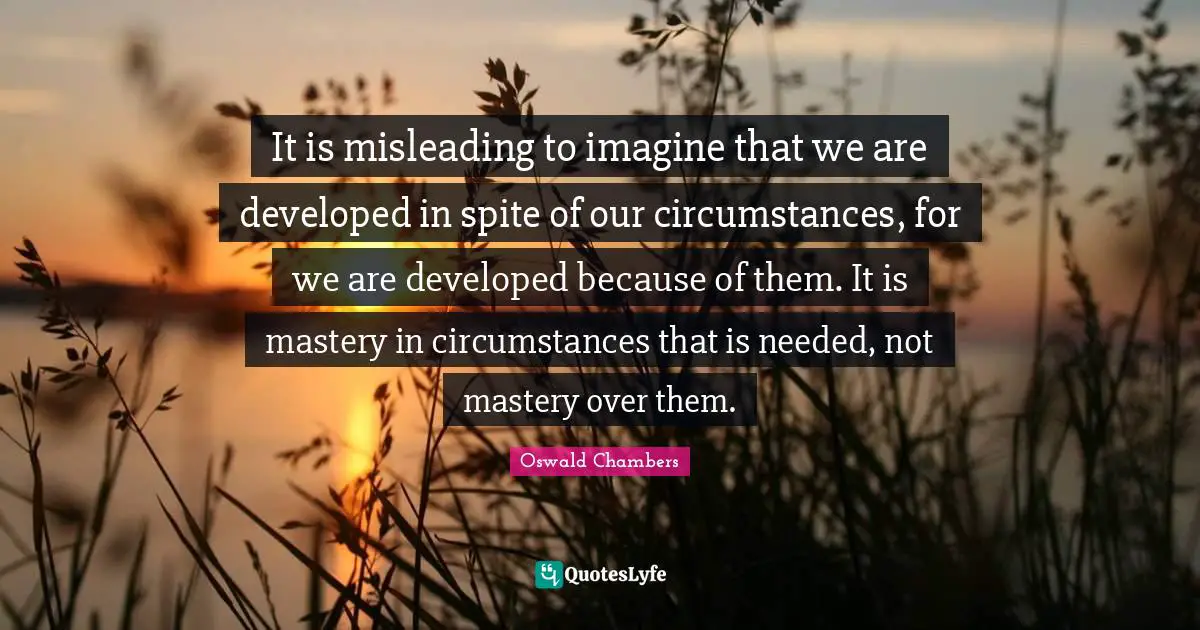It is misleading to imagine that we are developed in spite of our circumstances, for we are developed because of them. It is mastery in circumstances that is needed, not mastery over them.