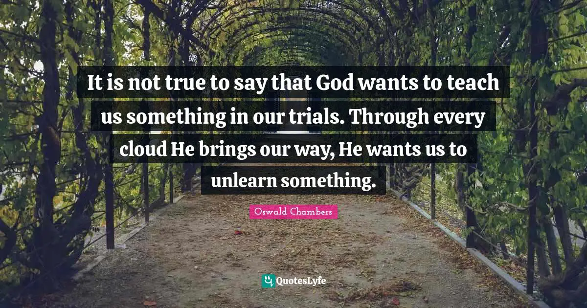 It is not true to say that God wants to teach us something in our trials. Through every cloud He brings our way, He wants us to unlearn something.