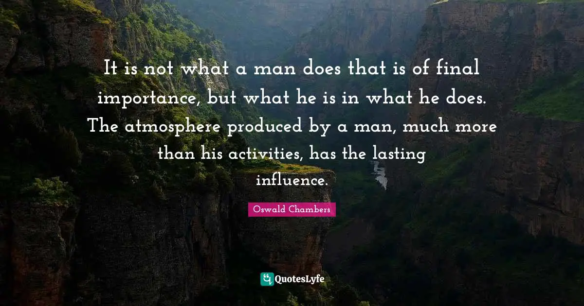 It is not what a man does that is of final importance, but what he is in what he does. The atmosphere produced by a man, much more than his activities, has the lasting influence.