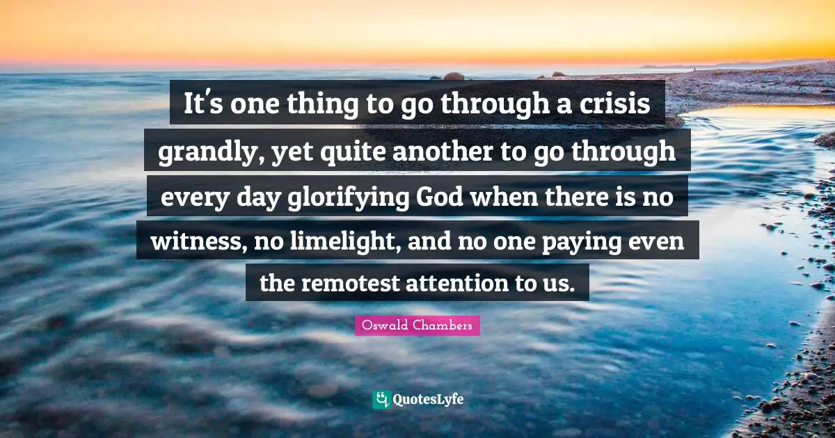 It's one thing to go through a crisis grandly, yet quite another to go through every day glorifying God when there is no witness, no limelight, and no one paying even the remotest attention to us.