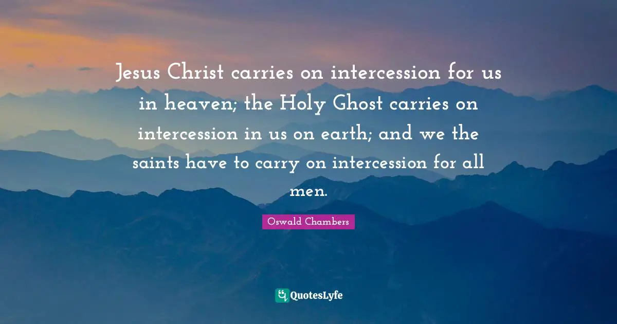 Oswald Chambers Quotes: Jesus Christ carries on intercession for us in heaven; the Holy Ghost carries on intercession in us on earth; and we the saints have to carry on intercession for all men.