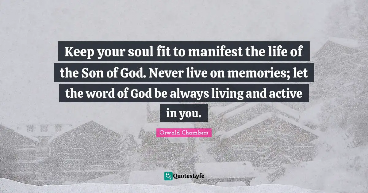 Keep your soul fit to manifest the life of the Son of God. Never live on memories; let the word of God be always living and active in you.