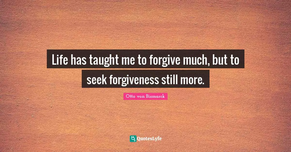 Life has taught me to forgive much, but to seek forgiveness still more.