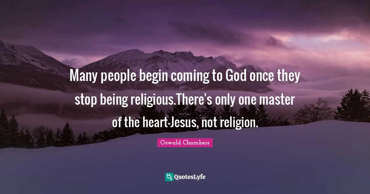 Many people begin coming to God once they stop being religious.There's only one master of the heart-Jesus, not religion.