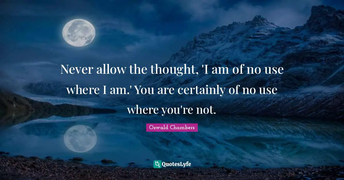 Never allow the thought, 'I am of no use where I am.' You are certainly of no use where you're not.