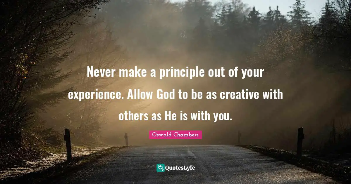 Never make a principle out of your experience. Allow God to be as creative with others as He is with you.
