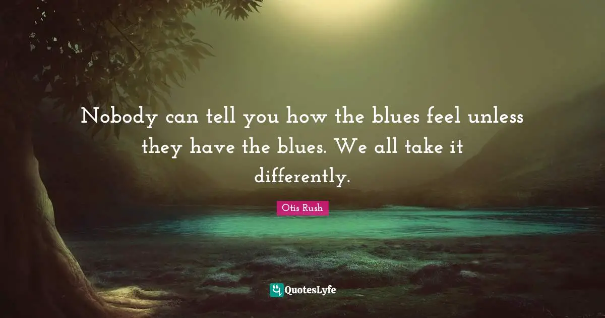 Nobody can tell you how the blues feel unless they have the blues. We all take it differently.